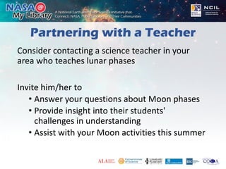 Partnering with a Teacher
Consider contacting a science teacher in your
area who teaches lunar phases
Invite him/her to
• Answer your questions about Moon phases
• Provide insight into their students'
challenges in understanding
• Assist with your Moon activities this summer
 