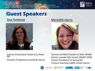 Guest Speakers
Ana Fontenot
Science Instructional Coach at La Porte
ISD
20 years of experience teaching science
Meredith Harris
Science and Math Teacher at Stiles Middle
School, Leander ISD; Former SMART STEM
Teacher Facilitator for Spring ISD
13 years teaching middle school science
 