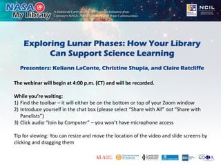 Exploring Lunar Phases: How Your Library
Can Support Science Learning
Presenters: Keliann LaConte, Christine Shupla, and Claire Ratcliffe
The webinar will begin at 4:00 p.m. (CT) and will be recorded.
While you’re waiting:
1) Find the toolbar – it will either be on the bottom or top of your Zoom window
2) Introduce yourself in the chat box (please select “Share with All” not “Share with
Panelists”)
3) Click audio “Join by Computer” – you won’t have microphone access
Tip for viewing: You can resize and move the location of the video and slide screens by
clicking and dragging them
 