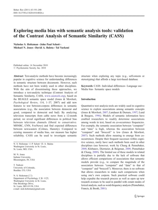 Exploring media bias with semantic analysis tools: validation
of the Contrast Analysis of Semantic Similarity (CASS)
Nicholas S. Holtzman & John Paul Schott &
Michael N. Jones & David A. Balota & Tal Yarkoni
Published online: 16 November 2010
# Psychonomic Society, Inc. 2010
Abstract Text-analytic methods have become increasingly
popular in cognitive science for understanding differences
in semantic structure between documents. However, such
methods have not been widely used in other disciplines.
With the aim of disseminating these approaches, we
introduce a text-analytic technique (Contrast Analysis of
Semantic Similarity, CASS, www.casstools.org), based on
the BEAGLE semantic space model (Jones & Mewhort,
Psychological Review, 114, 1–37, 2007) and add new
features to test between-corpora differences in semantic
associations (e.g., the association between democrat and
good, compared to democrat and bad). By analyzing
television transcripts from cable news from a 12-month
period, we reveal significant differences in political bias
between television channels (liberal to conservative:
MSNBC, CNN, FoxNews) and find expected differences
between newscasters (Colmes, Hannity). Compared to
existing measures of media bias, our measure has higher
reliability. CASS can be used to investigate semantic
structure when exploring any topic (e.g., self-esteem or
stereotyping) that affords a large text-based database.
Keywords CASS . Individual differences . Language use .
Media bias . Semantic space models
Introduction
Quantitative text analysis tools are widely used in cognitive
science to explore associations among semantic concepts
(Jones & Mewhort, 2007; Landauer & Dumais, 1997; Lund
& Burgess, 1996). Models of semantic information have
enabled researchers to readily determine associations
among words in text, based on co-occurrence frequencies.
For example, the semantic association between “computer”
and “data” is high, whereas the association between
“computer” and “broccoli” is low (Jones & Mewhort,
2007). Such methods allow meaning to emerge from co-
occurrences. Despite their frequent successes within cogni-
tive science, rarely have such methods been used in other
disciplines (see however, work by Chung & Pennebaker,
2008; Klebanov, Diermeier, & Beigman, 2008; Pennebaker
& Chung, 2008). The limited use of these models in related
disciplines is partially due to the lack of software that
allows efficient comparisons of associations that semantic
models provide (e.g., to compare the magnitude of the
association between “computer” and “data” to that of
“computer” and “broccoli”). Moreover, there is no software
that allows researchers to make such comparisons when
using one’s own corpora. Such practical software could
help expedite the research process as well as open up new
research avenues to be used in parallel with extant modes of
lexical analysis, such as word-frequency analysis (Pennebaker,
Francis, & Booth, 2001).
N. S. Holtzman :J. P. Schott :D. A. Balota
Washington University in St. Louis,
St. Louis, MO, USA
M. N. Jones
Indiana University,
Bloomington, IN, USA
T. Yarkoni
University of Colorado,
Boulder, CO, USA
N. S. Holtzman (*)
Department of Psychology, C.B. 1125,
Washington University in St. Louis,
One Brookings Drive,
St. Louis, MO 63130, USA
e-mail: nick.holtzman@gmail.com
Behav Res (2011) 43:193–200
DOI 10.3758/s13428-010-0026-z
 