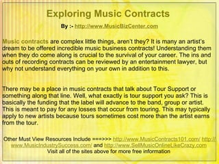 Exploring Music Contracts   By :-  http:// www.MusicBizCenter.com Other Must View Resources Include ===>>>  http://www.MusicContracts101.com/   http:// www.MusicIndustrySuccess.com /  and  http:// www.SellMusicOnlineLikeCrazy.com   Visit all of the sites above for more free information  Music contracts   are complex little things, aren’t they? It is many an artist’s dream to be offered incredible music business contracts! Understanding them when they do come along is crucial to the survival of your career. The ins and outs of recording contracts can be reviewed by an entertainment lawyer, but why not understand everything on your own in addition to this.  There may be a place in music contracts that talk about Tour Support or something along that line. Well, what exactly is tour support you ask? This is basically the funding that the label will advance to the band, group or artist. This is meant to pay for any losses that occur from touring. This may typically apply to new artists because tours sometimes cost more than the artist earns from the tour.  