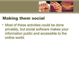 Making them social  Most of these activities could be done privately, but social software makes your information public and accessible to the online world.  