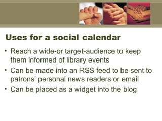 Uses for a social calendar Reach a wide-or target-audience to keep them informed of library events Can be made into an RSS feed to be sent to patrons’ personal news readers or email  Can be placed as a widget into the blog 