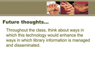 Future thoughts… Throughout the class, think about ways in which this technology would enhance the ways in which library information is managed and disseminated.   