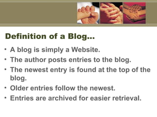 Definition of a Blog…  A blog is simply a Website.  The author posts entries to the blog.  The newest entry is found at the top of the blog. Older entries follow the newest. Entries are archived for easier retrieval.   