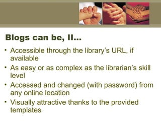 Blogs can be, II… Accessible through the library’s URL, if available As easy or as complex as the librarian’s skill level Accessed and changed (with password) from any online location Visually attractive thanks to the provided templates 