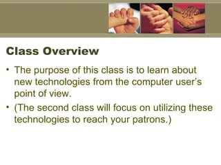 Class Overview  The purpose of this class is to learn about new technologies from the computer user’s point of view.  (The second class will focus on utilizing these technologies to reach your patrons.)  