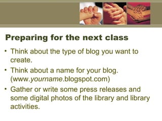 Preparing for the next class Think about the type of blog you want to create.  Think about a name for your blog. (www. yourname .blogspot.com)  Gather or write some press releases and some digital photos of the library and library activities.  