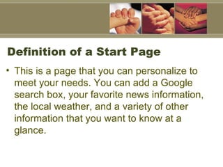 Definition of a Start Page This is a page that you can personalize to meet your needs. You can add a Google search box, your favorite news information, the local weather, and a variety of other information that you want to know at a glance.  