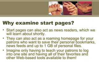 Why examine start pages?  Start pages can also act as news readers, which we will learn about shortly.  They can also act as a roaming homepage for your patrons who want to save their personal bookmarks, news feeds and up to 1 GB of personal files.  Imagine only having to teach your patrons to log into one site and having all of their favorites and other Web-based tools available to them!  