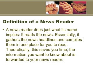Definition of a News Reader A news reader does just what its name implies: It reads the news. Essentially, it gathers the news headlines and compiles them in one place for you to read. Theoretically, this saves you time; the information you want to know about is forwarded to your news reader.   