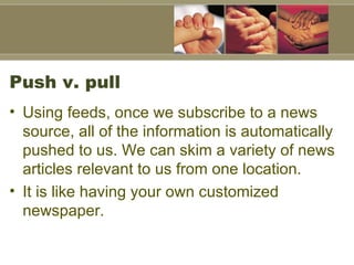 Push v. pull Using feeds, once we subscribe to a news source, all of the information is automatically pushed to us. We can skim a variety of news articles relevant to us from one location.  It is like having your own customized newspaper.  