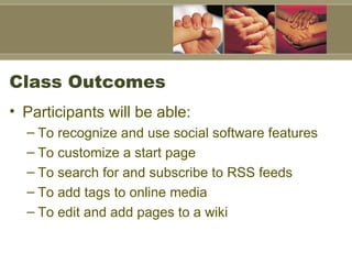 Class Outcomes Participants will be able: To recognize and use social software features To customize a start page  To search for and subscribe to RSS feeds  To add tags to online media To edit and add pages to a wiki 