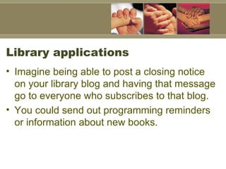 Library applications Imagine being able to post a closing notice on your library blog and having that message go to everyone who subscribes to that blog. You could send out programming reminders or information about new books.   