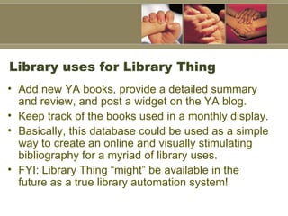 Library uses for Library Thing Add new YA books, provide a detailed summary and review, and post a widget on the YA blog.  Keep track of the books used in a monthly display.  Basically, this database could be used as a simple way to create an online and visually stimulating bibliography for a myriad of library uses.  FYI: Library Thing “might” be available in the future as a true library automation system!  