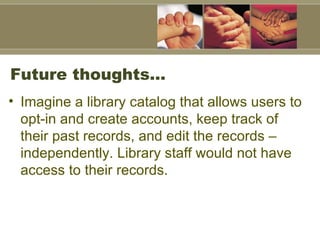 Future thoughts…  Imagine a library catalog that allows users to opt-in and create accounts, keep track of their past records, and edit the records – independently. Library staff would not have access to their records.  