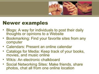 Newer examples Blogs: A way for individuals to post their daily thoughts or opinions to a Website Bookmarking: Find your favorite sites from any computer Calendars: Present an online calendar Catalogs for Media: Keep track of your books, movies, and music online Wikis: An electronic chalkboard Social Networking Sites: Make friends, share photos, chat all from one online location 