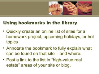Using bookmarks in the library Quickly create an online list of sites for a homework project, upcoming holidays, or hot topics Annotate the bookmark to fully explain what can be found on that site – and where.  Post a link to the list in “high-value real estate” areas of your site or blog.  