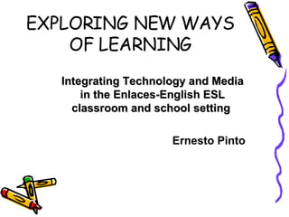 EXPLORING NEW WAYS OF LEARNING Integrating Technology and Media in the Enlaces-English ESL classroom and school setting  Ernesto Pinto 