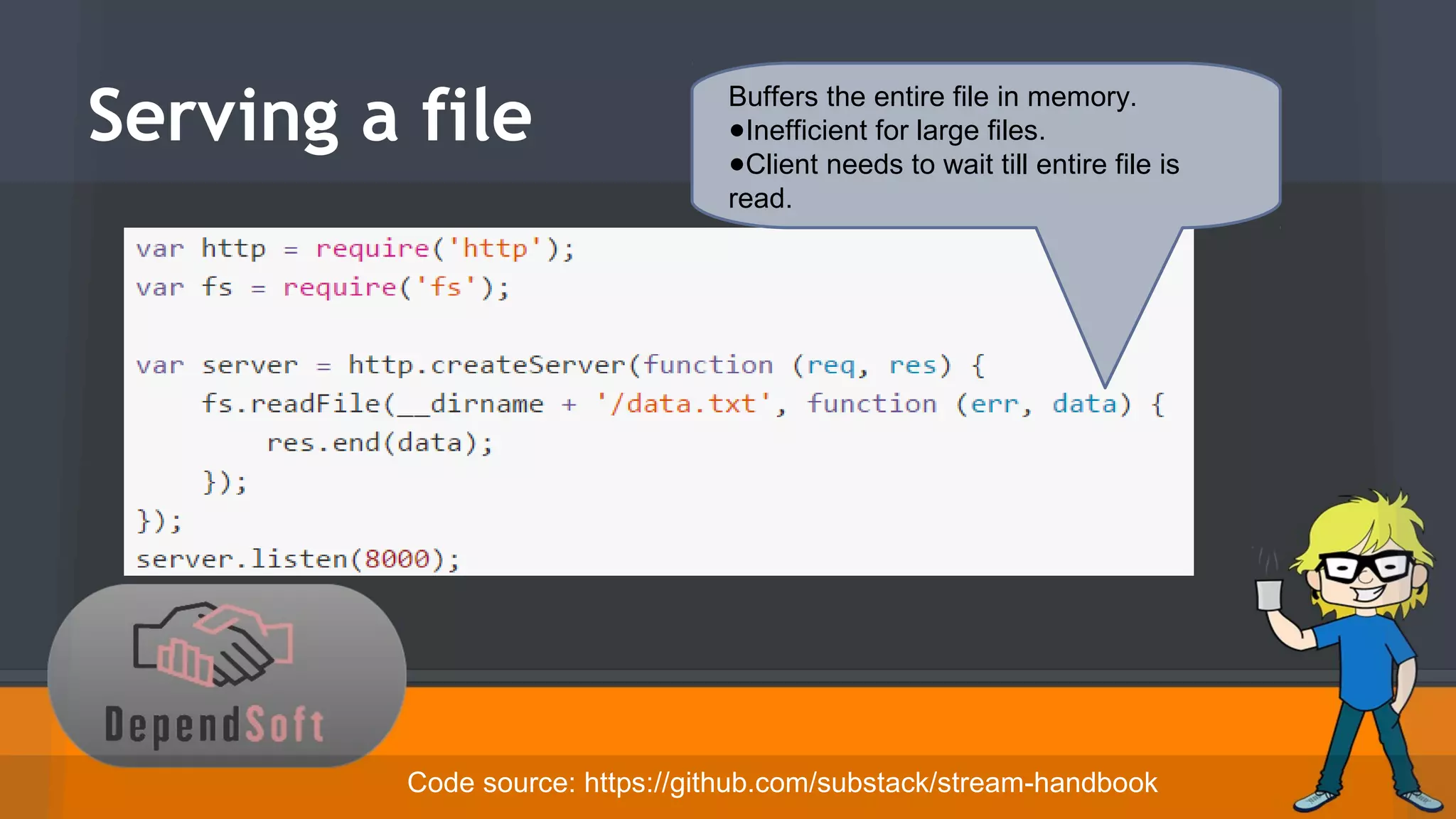 Serving a file 
Buffers the entire file in memory. 
●Inefficient for large files. 
●Client needs to wait till entire file is 
read. 
Code source: https://github.com/substack/stream-handbook 
 