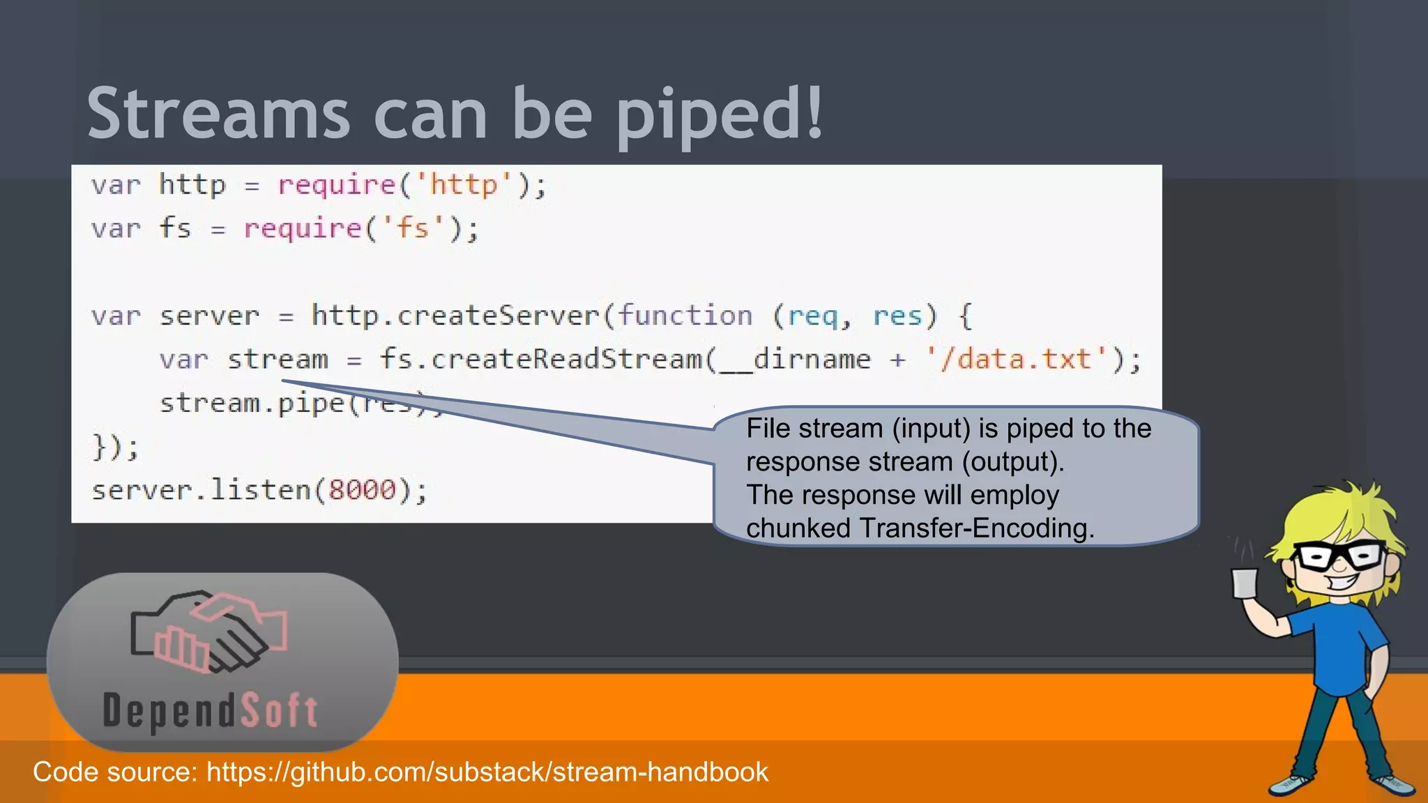 Streams can be piped! 
File stream (input) is piped to the 
response stream (output). 
The response will employ 
chunked Transfer-Encoding. 
Code source: https://github.com/substack/stream-handbook 
 