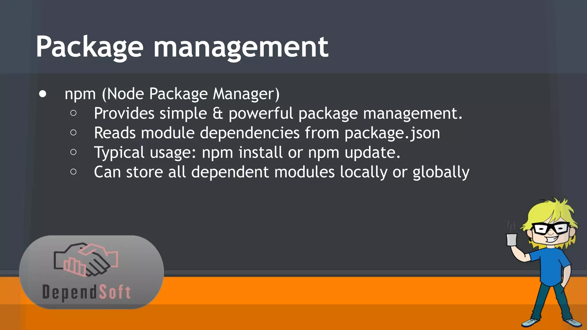 Package management 
● npm (Node Package Manager) 
o Provides simple & powerful package management. 
o Reads module dependencies from package.json 
o Typical usage: npm install or npm update. 
o Can store all dependent modules locally or globally 
 