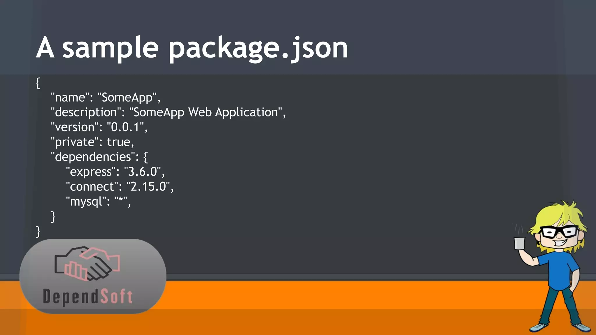A sample package.json 
{ 
"name": "SomeApp", 
"description": "SomeApp Web Application", 
"version": "0.0.1", 
"private": true, 
"dependencies": { 
"express": "3.6.0", 
"connect": "2.15.0", 
"mysql": "*", 
} 
} 
 