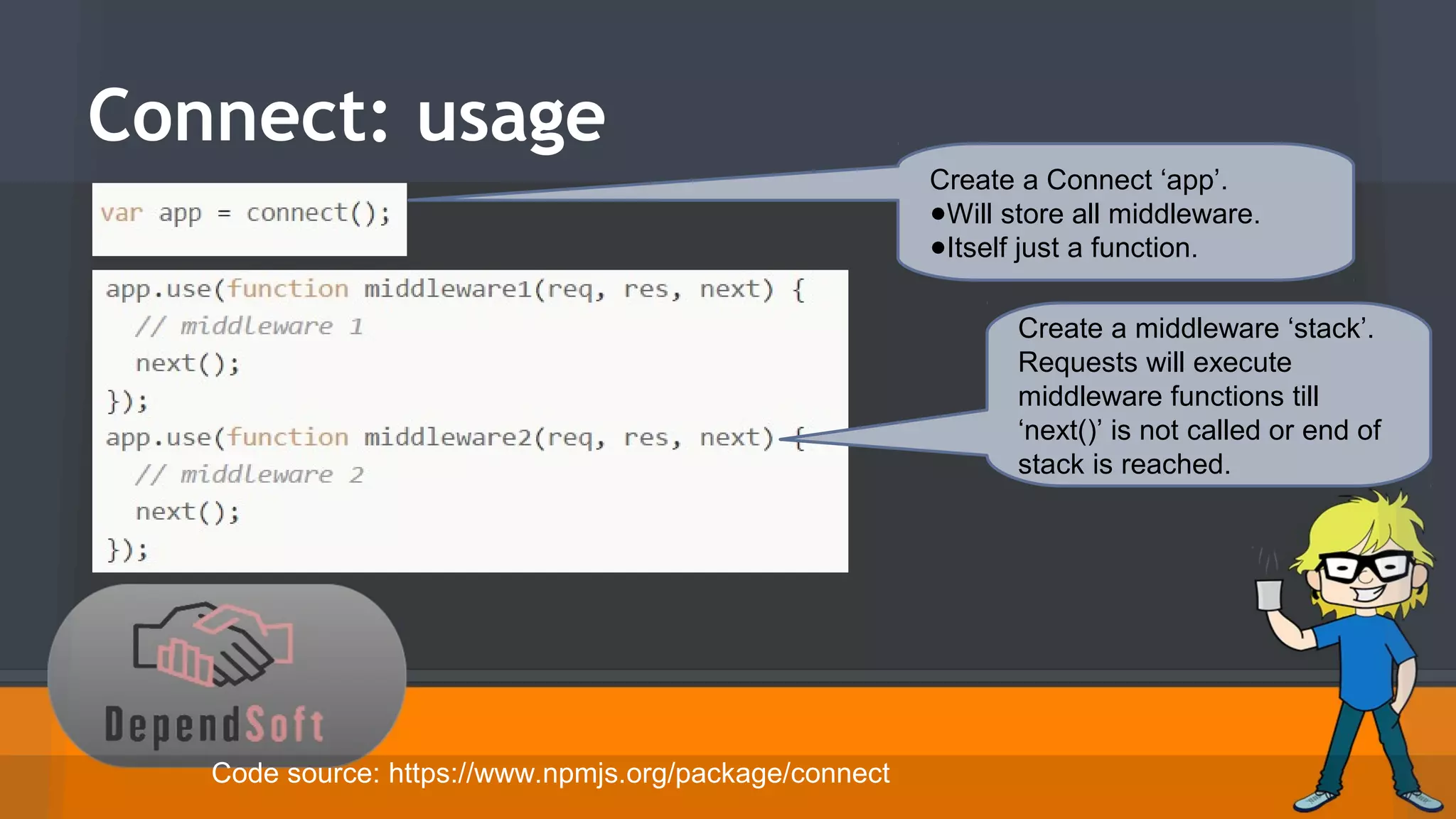 Connect: usage 
Create a Connect ‘app’. 
●Will store all middleware. 
●Itself just a function. 
Create a middleware ‘stack’. 
Requests will execute 
middleware functions till 
‘next()’ is not called or end of 
stack is reached. 
Code source: https://www.npmjs.org/package/connect 
 