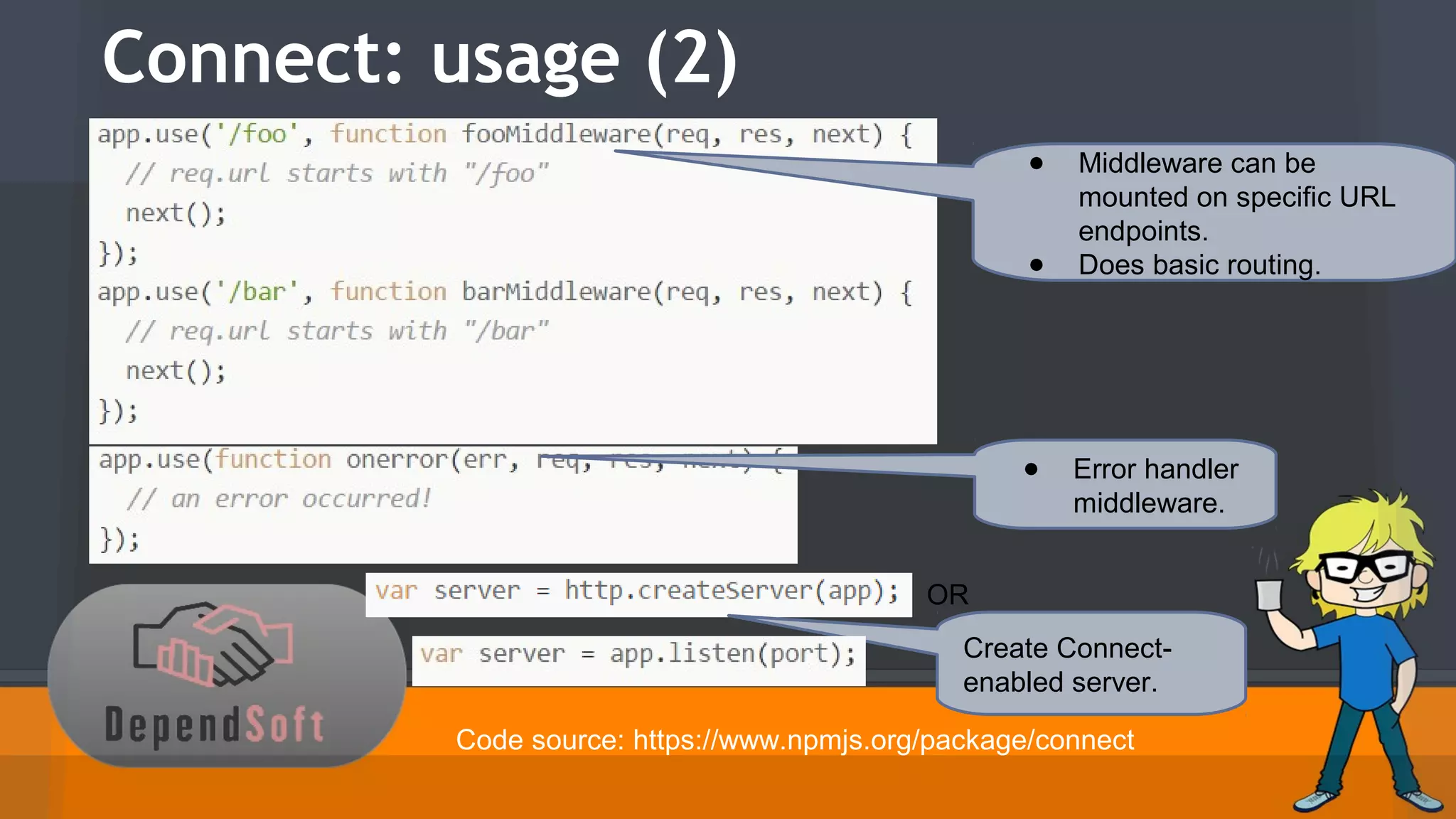 Connect: usage (2) 
● Middleware can be 
mounted on specific URL 
endpoints. 
● Does basic routing. 
● Error handler 
middleware. 
OR 
Create Connect-enabled 
server. 
Code source: https://www.npmjs.org/package/connect 
 