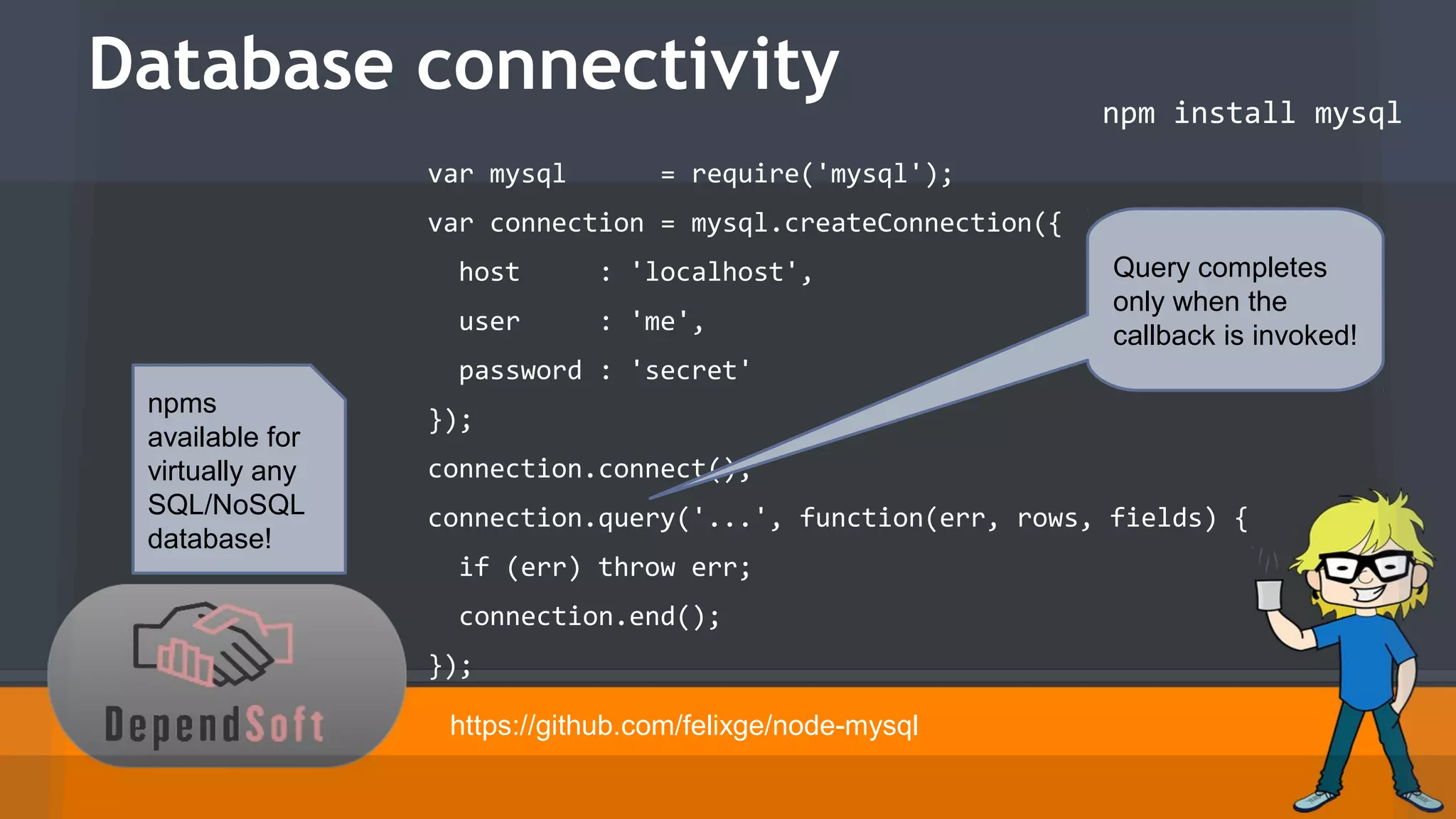 Database connectivity 
npm install mysql 
var mysql = require('mysql'); 
var connection = mysql.createConnection({ 
host : 'localhost', 
user : 'me', 
password : 'secret' 
}); 
connection.connect(); 
connection.query('...', function(err, rows, fields) { 
if (err) throw err; 
connection.end(); 
}); 
https://github.com/felixge/node-mysql 
npms 
available for 
virtually any 
SQL/NoSQL 
database! 
Query completes 
only when the 
callback is invoked! 
 