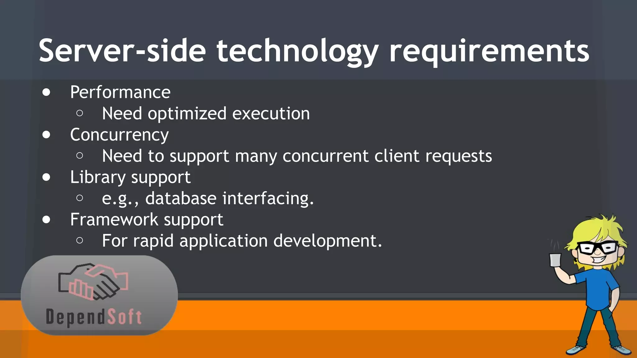 Server-side technology requirements 
● Performance 
o Need optimized execution 
● Concurrency 
o Need to support many concurrent client requests 
● Library support 
o e.g., database interfacing. 
● Framework support 
o For rapid application development. 
 