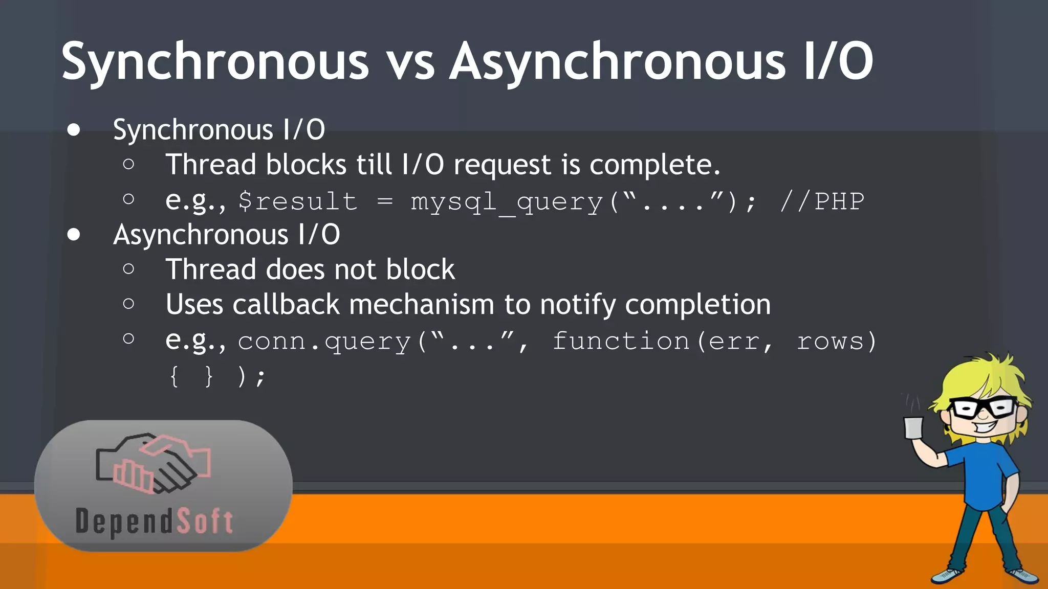 Synchronous vs Asynchronous I/O 
● Synchronous I/O 
o Thread blocks till I/O request is complete. 
o e.g., $result = mysql_query(“....”); //PHP 
● Asynchronous I/O 
o Thread does not block 
o Uses callback mechanism to notify completion 
o e.g., conn.query(“...”, function(err, rows) 
{ } ); 
 