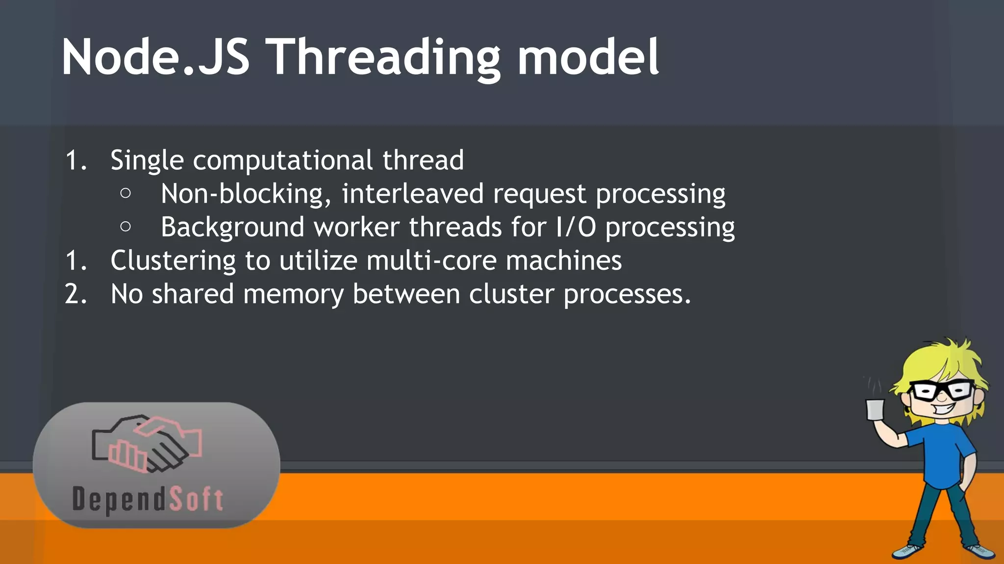 Node.JS Threading model 
1. Single computational thread 
o Non-blocking, interleaved request processing 
o Background worker threads for I/O processing 
1. Clustering to utilize multi-core machines 
2. No shared memory between cluster processes. 
 