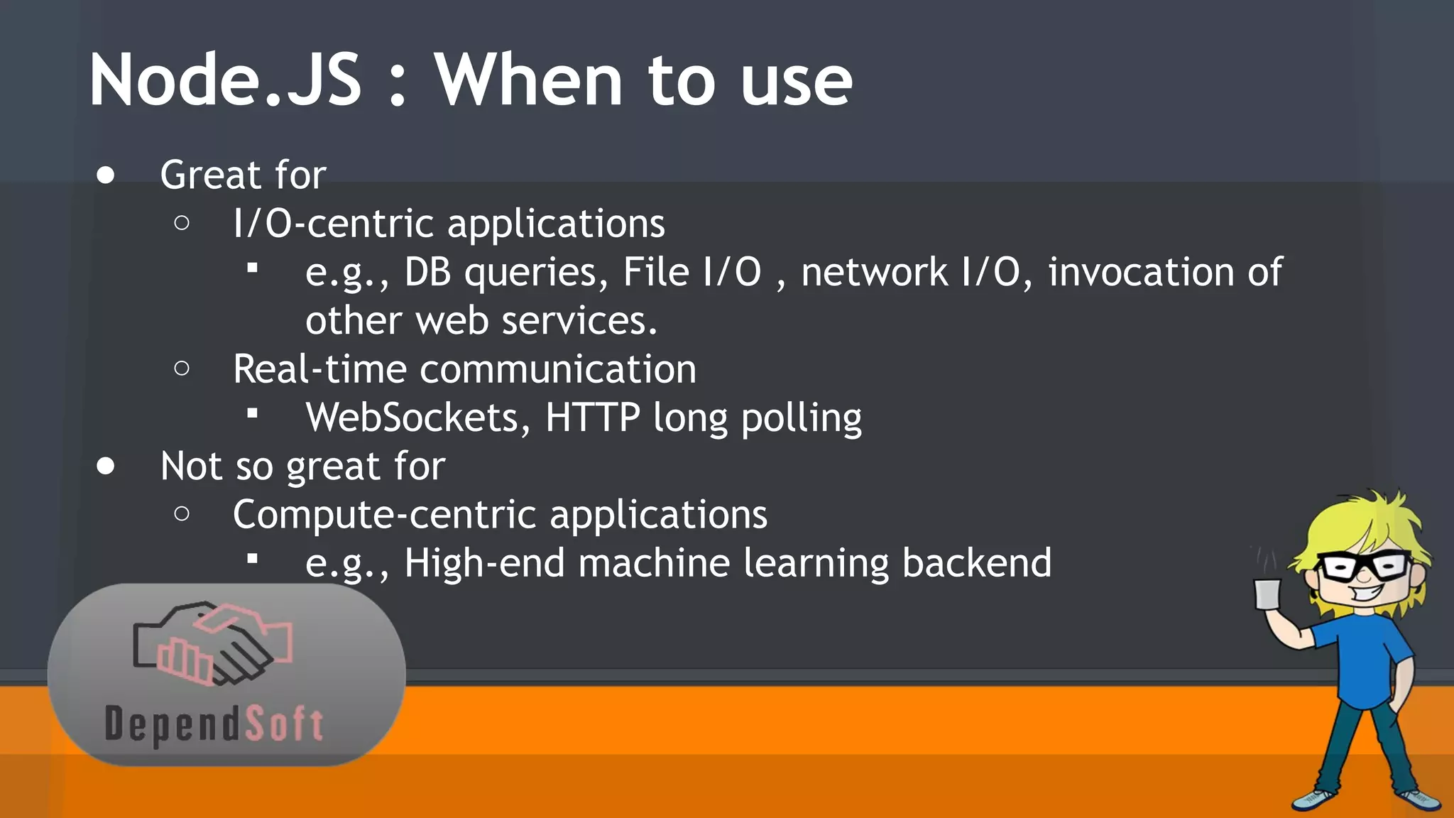 Node.JS : When to use 
● Great for 
o I/O-centric applications 
 e.g., DB queries, File I/O , network I/O, invocation of 
other web services. 
o Real-time communication 
 WebSockets, HTTP long polling 
● Not so great for 
o Compute-centric applications 
 e.g., High-end machine learning backend 
 