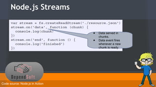 Node.js Streams 
● Data served in 
chunks. 
● Data event fires 
whenever a new 
chunk is ready. 
Code source: Node.js in Action 
 