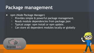Package management 
● npm (Node Package Manager) 
o Provides simple & powerful package management. 
o Reads module dependencies from package.json 
o Typical usage: npm install or npm update. 
o Can store all dependent modules locally or globally 
 