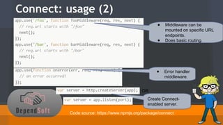 Connect: usage (2) 
● Middleware can be 
mounted on specific URL 
endpoints. 
● Does basic routing. 
● Error handler 
middleware. 
OR 
Create Connect-enabled 
server. 
Code source: https://www.npmjs.org/package/connect 
 