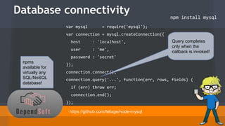 Database connectivity 
npm install mysql 
var mysql = require('mysql'); 
var connection = mysql.createConnection({ 
host : 'localhost', 
user : 'me', 
password : 'secret' 
}); 
connection.connect(); 
connection.query('...', function(err, rows, fields) { 
if (err) throw err; 
connection.end(); 
}); 
https://github.com/felixge/node-mysql 
npms 
available for 
virtually any 
SQL/NoSQL 
database! 
Query completes 
only when the 
callback is invoked! 
 