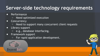 Server-side technology requirements 
● Performance 
o Need optimized execution 
● Concurrency 
o Need to support many concurrent client requests 
● Library support 
o e.g., database interfacing. 
● Framework support 
o For rapid application development. 
 