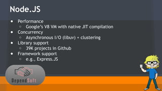 Node.JS 
● Performance 
o Google’s V8 VM with native JIT compilation 
● Concurrency 
o Asynchronous I/O (libuv) + clustering 
● Library support 
o 39K projects in Github 
● Framework support 
o e.g., Express.JS 
 