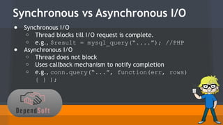 Synchronous vs Asynchronous I/O 
● Synchronous I/O 
o Thread blocks till I/O request is complete. 
o e.g., $result = mysql_query(“....”); //PHP 
● Asynchronous I/O 
o Thread does not block 
o Uses callback mechanism to notify completion 
o e.g., conn.query(“...”, function(err, rows) 
{ } ); 
 