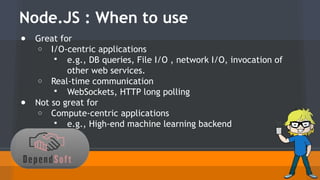 Node.JS : When to use 
● Great for 
o I/O-centric applications 
 e.g., DB queries, File I/O , network I/O, invocation of 
other web services. 
o Real-time communication 
 WebSockets, HTTP long polling 
● Not so great for 
o Compute-centric applications 
 e.g., High-end machine learning backend 
 