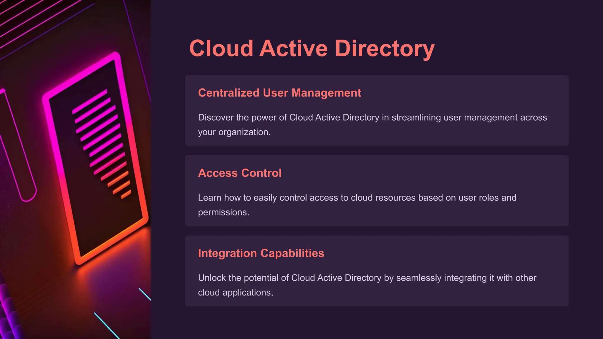 Cloud Active Directory
Centralized User Management
Discover the power of Cloud Active Directory in streamlining user management across
your organization.
Access Control
Learn how to easily control access to cloud resources based on user roles and
permissions.
Integration Capabilities
Unlock the potential of Cloud Active Directory by seamlessly integrating it with other
cloud applications.
 