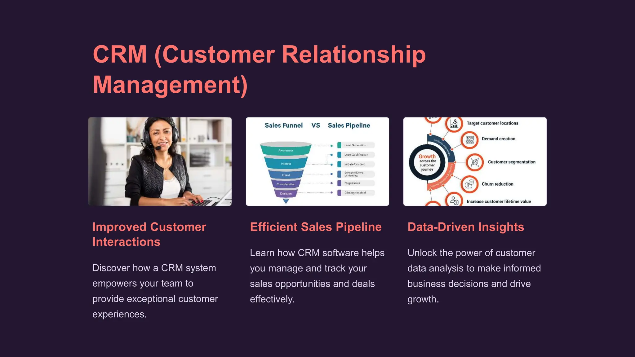 CRM (Customer Relationship
Management)
Improved Customer
Interactions
Discover how a CRM system
empowers your team to
provide exceptional customer
experiences.
Efficient Sales Pipeline
Learn how CRM software helps
you manage and track your
sales opportunities and deals
effectively.
Data-Driven Insights
Unlock the power of customer
data analysis to make informed
business decisions and drive
growth.
 