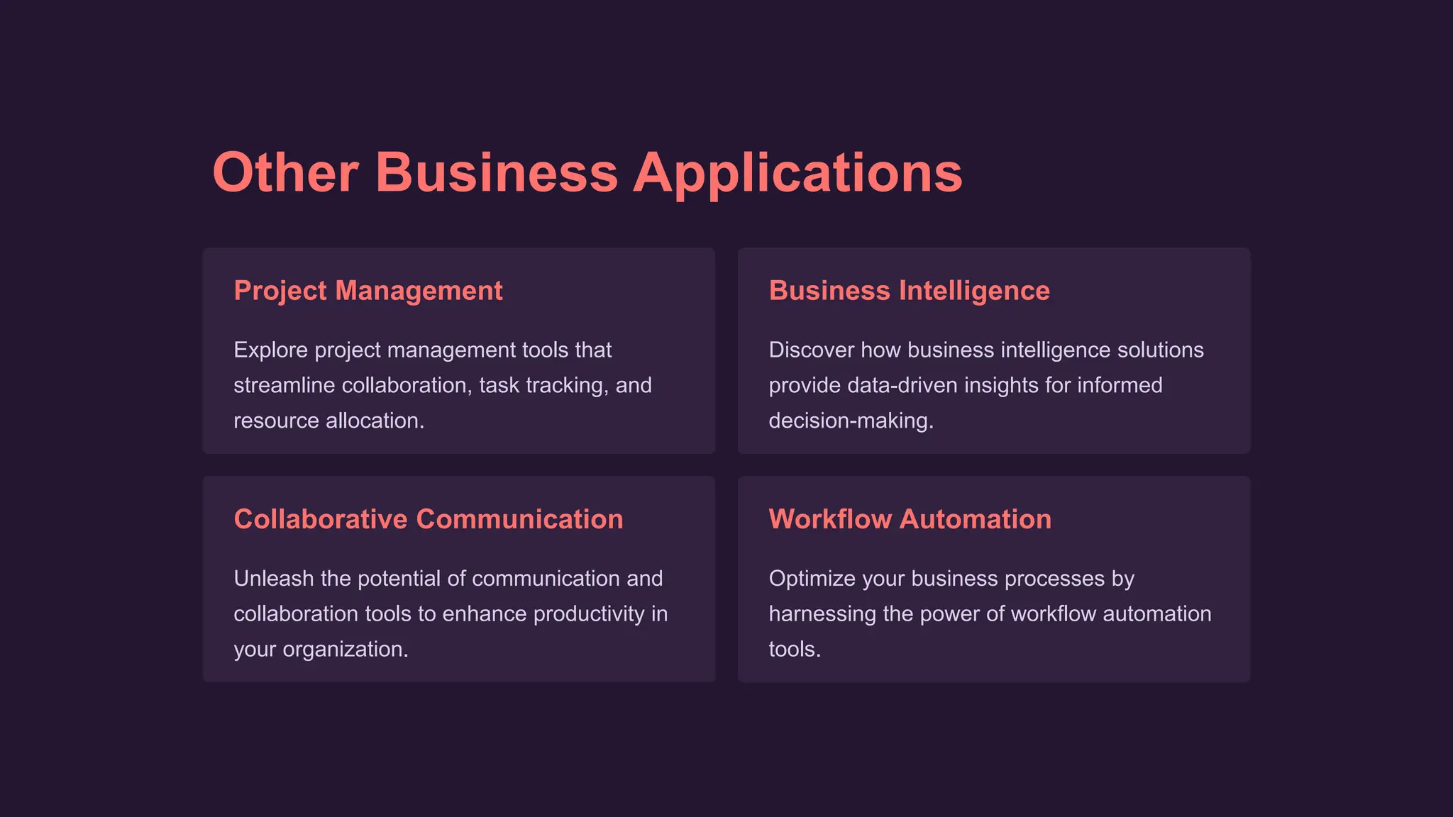 Other Business Applications
Project Management
Explore project management tools that
streamline collaboration, task tracking, and
resource allocation.
Business Intelligence
Discover how business intelligence solutions
provide data-driven insights for informed
decision-making.
Collaborative Communication
Unleash the potential of communication and
collaboration tools to enhance productivity in
your organization.
Workflow Automation
Optimize your business processes by
harnessing the power of workflow automation
tools.
 