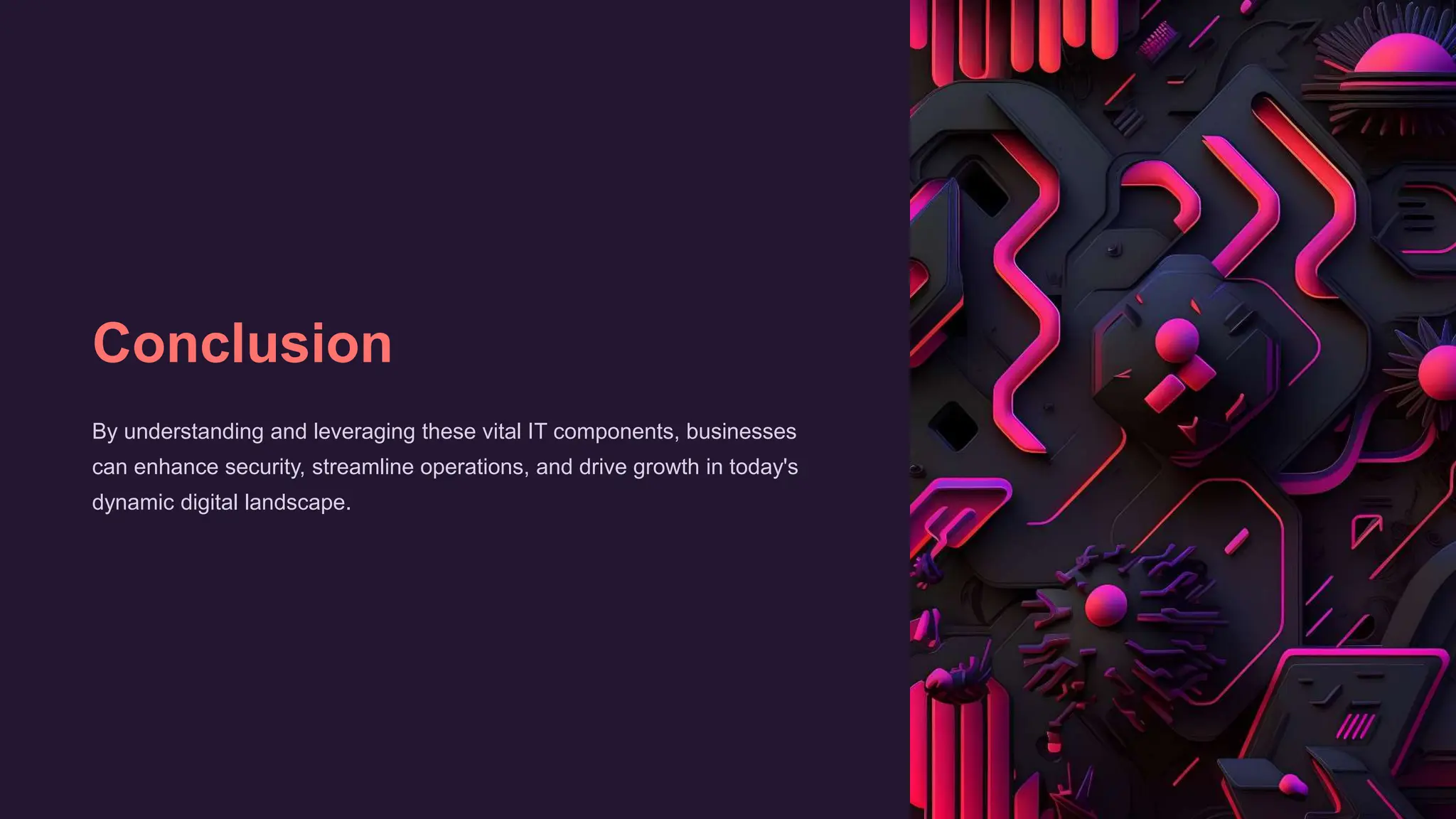 Conclusion
By understanding and leveraging these vital IT components, businesses
can enhance security, streamline operations, and drive growth in today's
dynamic digital landscape.
 