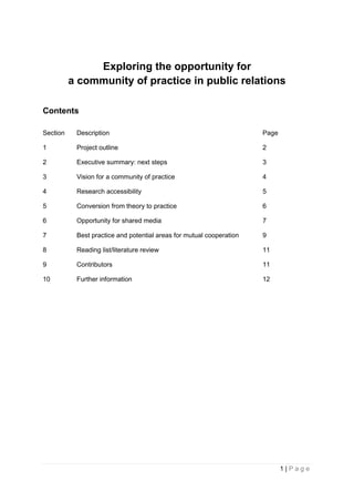 1 | P a g e
Exploring the opportunity for
a community of practice in public relations
Contents
Section Description Page
1 Project outline 2
2 Executive summary: next steps 3
3 Vision for a community of practice 4
4 Research accessibility 5
5 Conversion from theory to practice 6
6 Opportunity for shared media 7
7 Best practice and potential areas for mutual cooperation 9
8 Reading list/literature review 11
9 Contributors 11
10 Further information 12
 