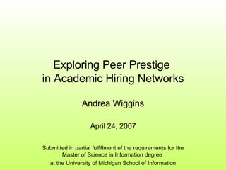 Exploring Peer Prestige  in Academic Hiring Networks Andrea Wiggins April 24, 2007 Submitted in partial fulfillment of the requirements for the Master of Science in Information degree  at the University of Michigan School of Information 