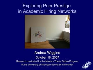 Exploring Peer Prestige  in Academic Hiring Networks Andrea Wiggins October 18, 2007 Research conducted for the Masters Thesis Option Program At the University of Michigan School of Information 