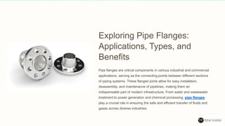 Exploring Pipe Flanges:
Applications, Types, and
Benefits
Pipe flanges are critical components in various industrial and commercial
applications, serving as the connecting points between different sections
of piping systems. These flanged joints allow for easy installation,
disassembly, and maintenance of pipelines, making them an
indispensable part of modern infrastructure. From water and wastewater
treatment to power generation and chemical processing, pipe flanges
play a crucial role in ensuring the safe and efficient transfer of fluids and
gases across diverse industries.
 